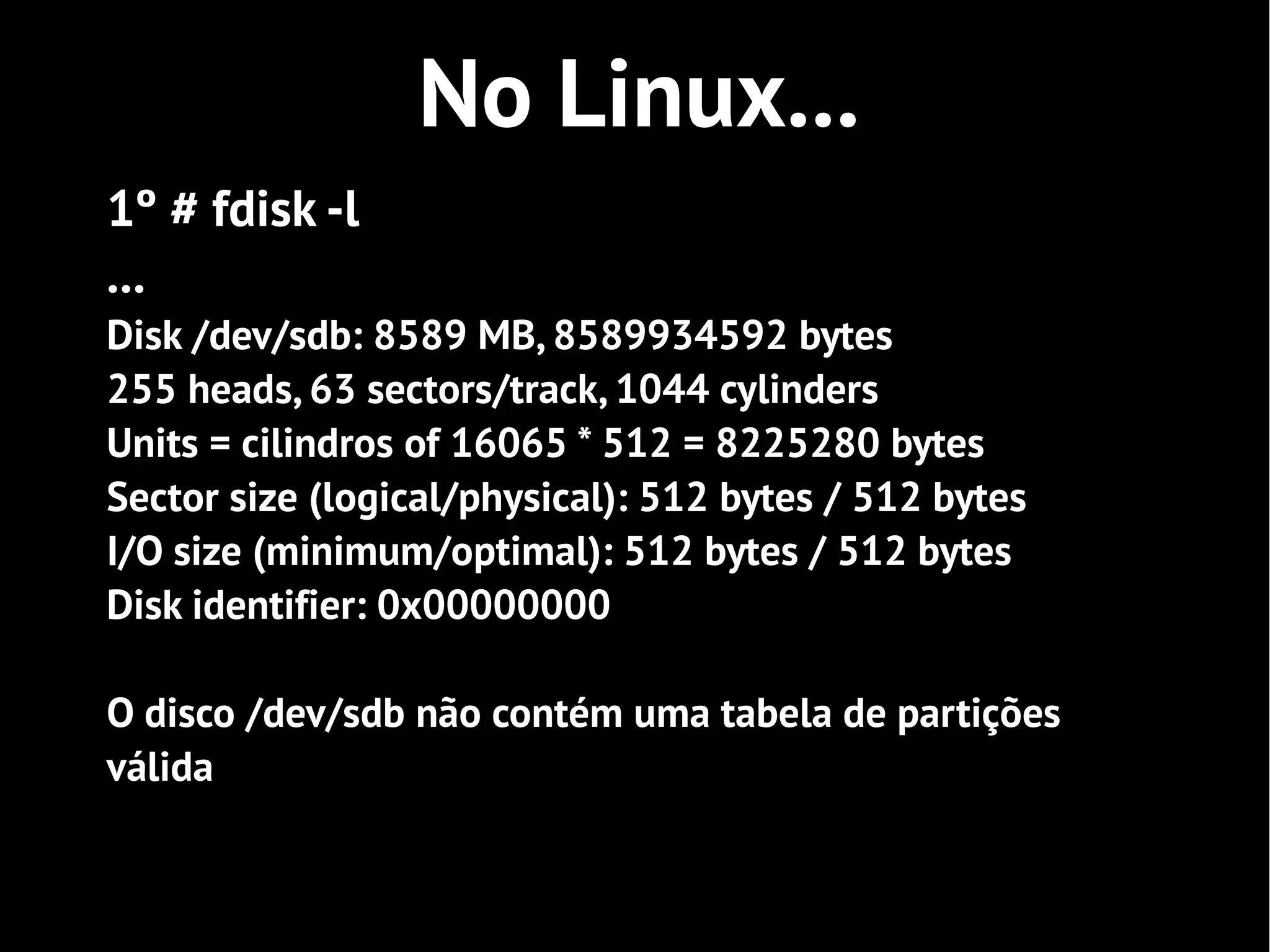 No Linux...
1º # fdisk -l
...
Disk /dev/sdb: 8589 MB, 8589934592 bytes
255 heads, 63 sectors/track, 1044 cylinders
Units = cilindros of 16065 * 512 = 8225280 bytes
Sector size (logical/physical): 512 bytes / 512 bytes
I/O size (minimum/optimal): 512 bytes / 512 bytes
Disk identifier: 0x00000000

O disco /dev/sdb não contém uma tabela de partições
válida
 