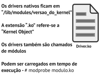 Os drivers nativos ficam em
“/lib/modules/versao_do_kernel”

A extensão “.ko” refere-se a
“Kernel Object”

Os drivers também são chamados Driver.ko
de módulos

Podem ser carregados em tempo de
execução - # modprobe modulo.ko
 