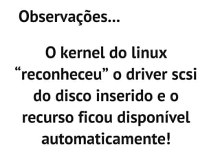Observações...

    O kernel do linux
“reconheceu” o driver scsi
   do disco inserido e o
 recurso ficou disponível
    automaticamente!
 