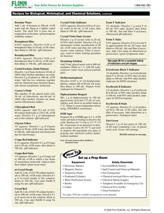 Bromine Water
Add 1 mL of bromine to 200 mL of DI
water and stir. Keep in a tightly sealed
bottle. The shelf life is poor due to
evaporation of bromine. (polar/nonpolar
solubility studies)
Bromphenol Blue
0.04% aqueous: Dissolve 0.04 g of
bromphenol blue in 50 mL of DI water,
then dilute to 100 mL. (pH indicator)
Bromthymol Blue
0.04% aqueous: Dissolve 0.04 g of
bromthymol blue in 50 mL of DI water,
then dilute to 100 mL. (pH indicator)
Carbol Fuchsin (Ziehl-Nielson)
Dissolve 1 g of basic fuchsin in 10 mL of
100% ethyl alcohol (absolute); set aside.
Dissolve 5 g of phenol in 100 mL of DI
water. Add the two solutions together
and stir. (bacterial stain, bacterial spores,
and various cytoplasmic inclusions)
Carnoy’s Fluid
Mix together 10 mL glacial acetic acid,
30 mL of chloroform, and 60 mL of
100% ethyl alcohol. (fixative for tissue
used in chromosome studies)
Chlorophenol Red
0.04% aqueous: Add 23.5 mL of 0.01
M sodium hydroxide to 226.5 mL of DI
water. Dissolve 0.1 g of chlorophenol
red in this solution. (pH indicator)
Clayton Yellow
1% aqueous: Dissolve 1 g of Clayton
yellow in 50 mL of DI water, then dilute
to 100 mL. (pH indicator and fluorescent
dye for microscopy)
Congo Red Indicator
0.1% aqueous: Dissolve 0.1 g of Congo
red in 50 mL of DI water, then dilute to
100 mL. (pH indicator)
Congo Red Stain
1% aqueous: Dissolve 1 g of Congo red
in 100 mL of DI to which a few drops
of ammonium hydroxide solution have
been added. (plant tissue stain)
m-Cresol Purple
Add 26.2 mL of 0.01 M sodium hydrox-
ide to 200 mL of DI water. Dissolve 0.1
g of m-cresol purple in this solution,
dilute to 250 mL. Can omit NaOH if
using Na salt. (pH indicator)
Cresol Red
Add 26.2 mL of 0.01 M sodium hydrox-
ide to 200 mL of DI water. Dissolve 0.1
g of cresol red in this solution, dilute to
250 mL. Can omit NaOH if using Na
salt. (pH indicator)
Recipes for Biological, Histological, and Chemical Solutions, continued
Crystal Violet Indicator
0.02% aqueous: Dissolve 0.02 g of crys-
tal violet in 80 mL of DI water, then
dilute to 100 mL. (pH indicator)
Crystal Violet Stain (Gram)
Dissolve 2 g of crystal violet in 20 mL
of 95% ethyl alcohol. Dissolve 0.8 g of
ammonium oxalate monohydrate in 80
mL of DI water and then mix with the
crystal violet solution. Filter if neces-
sary. (used in Gram staining procedure
for bacteria)
Destaining Solution
Add 70 mL glacial acetic acid to 400 mL
methanol. Dilute to 1 L with DI water.
(removes stains from polyacrylamide
gels)
Dichloroindophenol
Dissolve 0.025 g of 2,6-dichloroindo-
phenol, sodium salt in 80 mL DI water,
then dilute to 100 mL. Prepare fresh.
(indicator for Vitamin C)
Diphenylamine Reagent
Mix 1 g of diphenylamine in 100 mL
glacial acetic acid and 2.75 mL of conc.
sulfuric acid. Store in an amber bottle at
2 °C. Warm to room temperature before
using. (DNA/RNA extractions)
EMB Agar
Suspend 36 g of EMB agar in 1 L of DI
water and heat to boiling to dissolve the
solid. Sterilize for 15 min at 121 °C (15
lbs. of pressure) in an autoclave or pres-
sure cooker. Cool to 50–55 °C and swirl
to disperse the precipitate just prior to
pouring into sterilized culture dishes.
(culture medium)
Eosin Y Indicator
1% alcoholic: Dissolve 1 g eosin Y in
80 mL 95% ethyl alcohol, then dilute
to 100 mL. Stir and filter if necessary.
(fluorescent pH indicator)
Eosin Y Stain
0.5% aqueous: Dissolve 0.5 g of eosinY
in approximately 80 mL DI water, then
dilute to 100 mL. Stir and filter if neces-
sary. Add a few drops of chloroform as
preservative. (good cyto­plas­mic stain)

See page 96 for a complete list­ing 
of indicators and pH ranges.
Eriochrome Black T Indicator
1% alcoholic: Dissolve 1 g of eriochrome
black T in 80 mL of 95% ethyl alcohol,
dilute to 100 mL with 95% ethyl alcohol.
(indicator for EDTA titrations)
Erythrosin B Indicator
1% alcoholic: Dissolve 1 g of ery­throsin
B in 80 mL of 95% ethyl alcohol, dilute
to 100 mL with 95% ethyl alcohol. (indi-
cator for EDTA titrations)
Erythrosin B Stain
1% aqueous: Dissolve 0.1 g of erythro-
sin B in 100 mL of DI water. Stir and
filter if necessary. Add chloroform as a
preservative. (biological stain)
Fast Green
Dissolve 2 g of fast green in 100 mL
of DI water containing 2 mL of glacial
acetic acid. (tissue cell staining)
Note: 
DI water denotes either distilled or
deionized water.
RECIPES continued on next page.
Set up a Prep Room
See page 1074 for a model storage/prep room diagram.
Safety Essentials
• Eyewash/Body Drench
• Spill Control and Clean-up Materials
• Fire Extinguisher
• Chemical-resistant Gloves and Aprons
• Chemical Splash Goggles
• Telephone Available for Emergency Use
• Chemical First Aid Kit
• Good Ventilation
Equipment
• Electronic Balance
• Magnetic Stirrers
• Volumetric Flasks
• Graduated Cylinders
• Water Purification System
• Bottles
• Labels
© 2008 Flinn Scientific, Inc. All Rights Reserved
 