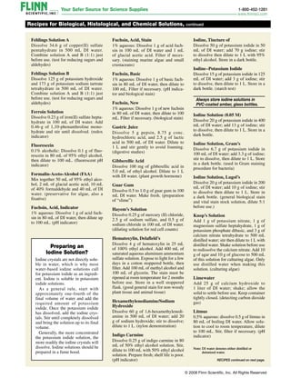 Fehlings Solution A
Dissolve 34.6 g of copper(II) sulfate
penta­hydrate in 500 mL DI water.
Combine solution A and B (1:1) just
before use. (test for reducing sugars and
aldehydes)
Fehlings Solution B
Dissolve 125 g of potassium hydroxide
and 173 g of potassium sodium tartrate
tetrahydrate in 500 mL of DI water.
Combine solution A and B (1:1) just
before use. (test for reducing sugars and
aldehydes)
Ferroin Solution
Dissolve 0.23 g of iron(II) sulfate hepta­
hydrate in 100 mL of DI water. Add
0.46‑g of 1,10-phenanthroline mono­
hydrate and stir until dissolved. (redox
indicator)
Fluorescein
0.1% alcoholic: Dissolve 0.1 g of fluo-
rescein in 80 mL of 95% ethyl alcohol,
then dilute to 100 mL. (fluorescent pH
indicator)
Formalin-Aceto-Alcohol (FAA)
Mix together 50 mL of 95% ethyl alco-
hol, 2 mL of glacial acetic acid, 10 mL
of 40% formaldehyde and 40 mL of DI
water. (preservative for algae, also a
fixative)
Fuchsin, Acid, Indicator
1% aqueous: Dissolve 1 g of acid fuch-
sin in 80 mL of DI water, then dilute up
to 100 mL. (pH indicator)
Recipes for Biological, Histological, and Chemical Solutions, continued
Preparing an
Iodine Solution?
Iodine crystals are not directly solu-
ble in water, which is why most
water-based iodine solutions call
for potassium iodide as an ingredi-
ent. Iodine is soluble in potassium
iodide solutions.
As a gen­eral rule, start with
approximately one-fourth of the
final volume of water and add the
required amount of potassium
iodide. Once the potassium iodide
has dis­solved, add the iodine crys­
tals. Stir until completely dissolved
and bring the solution up to its final
volume.
Gen­erally, the more concentrated
the potassium iodide solution, the
more readily the iodine crystals will
dissolve. Iodine solutions should be
prepared in a fume hood.
Fuchsin, Acid, Stain
1% aqueous: Dissolve 1 g of acid fuch-
sin in 100 mL of DI water and 1 mL
of glacial acetic acid. Filter if neces-
sary. (staining marine algae and small
crustaceans)
Fuchsin, Basic
1% aqueous: Dissolve 1 g of basic fuch-
sin in 80 mL of DI water, then dilute to
100 mL. Filter if necessary. (pH indica-
tor and biological stain)
Fuchsin, New
1% aqueous: Dissolve 1 g of new fuchsin
in 80 mL of DI water, then dilute to 100
mL. Filter if necessary. (biological stain)
Gastric Juice
Dissolve 5 g pepsin, 8.75 g conc.
hydrochloric acid, and 2.5 g of lactic
acid in 500 mL of DI water. Dilute to
1 L and stir gently to avoid foaming.
(digestive studies)
Gibberellic Acid
Dissolve 100 mg of gibberellic acid in
5.0 mL of ethyl alcohol. Dilute to 1 L
with DI water. (plant growth hormone)
Guar Gum
Dissolve 0.5 to 1.0 g of guar gum in 100
mL DI water. Make fresh. (preparation
of “slime”)
Hayem’s Solution
Dissolve 0.25 g of mercury (II) chloride,
2.5 g of sodium sulfate, and 0.5 g of
sodium chloride in 100 mL of DI water.
(diluting solution for red cell counts)
Hematoxylin, Delafield’s
Dissolve 4 g of hematoxylin in 25 mL
of 100% ethyl alcohol. Add 400 mL of
saturated aqueous aluminum ammonium
sulfate solution. Expose to light for a few
days in a cotton stoppered bottle, then
filter. Add 100 mL of methyl alcohol and
100 mL of glycerin. The stain must be
ripened at room temperature for 2 months
before use. Store in a well stoppered
flask. (good general stain for non-woody
plant tissue and animal tissue)
Hexamethylenediamine/Sodium
Hydroxide
Dissolve 60 g of 1,6-hexamethylenedi-
amine in 500 mL of DI water; add 20
g of sodium hydroxide; stir to dissolve;
dilute to 1 L. (nylon demonstration)
Indigo Carmine
Dissolve 0.25 g of indigo carmine in 80
mL of 50% ethyl alcohol solution. Stir,
dilute to 100 mL with 50% ethyl alcohol
solution. Prepare fresh; shelf life is poor.
(pH indicator)
Iodine, Tincture of
Dissolve 50 g of potassium iodide in 50
mL of DI water; add 70 g iodine; stir
to dissolve then dilute to 1 L with 95%
ethyl alcohol. Store in a dark bottle.
Iodine–Potassium Iodide
Dissolve 15 g of potassium iodide in 125
mL of DI water; add 3 g of iodine; stir
to dissolve, then dilute to 1 L. Store in a
dark bottle. (starch test)

Always store iodine solutions in
PVC-coated amber, glass bottles.
Iodine Solution (0.05 M)
Dissolve 20 g of potassium iodide in 400
mL of DI water; add 13 g of iodine; stir
to dissolve, then dilute to 1 L. Store in a
dark bottle.
Iodine Solution, Gram’s
Dissolve 6.7 g of potassium iodide in
100 mL of DI water; add 3.3 g of iodine;
stir to dissolve, then dilute to 1 L. Store
in a dark bottle. (used in Gram staining
procedure for bacteria)
Iodine Solution, Lugol’s
Dissolve 20 g of potassium iodide in 200
mL of DI water; add 10 g of iodine; stir
to dissolve then dilute to 1 L. Store in
a dark bottle. (general biological stain
and vital stain stock solution, dilute 5:1
before use.)
Knop’s Solution
Add 1 g of potassium nitrate, 1 g of
magnesium sulfate heptahydrate, 1 g of
potassium phosphate dibasic, and 3 g of
calcium nitrate tetrahydrate to 500 mL
distilled water; stir then dilute to 1 L with
distilled water. Shake solution before use
to redissolve the calcium nitrate. Add 10
g of agar and 10 g of glucose to 500 mL
of this solution for culturing algae. Only
use distilled water when making this
solution. (culturing algae)
Limewater
Add 25 g of calcium hydroxide to
1 liter of DI water; shake; allow the
solid to settle before use. Keep container
tightly closed. (detecting carbon dioxide
gas)
Litmus
0.5% aqueous: dissolve 0.5 g of litmus in
80 mL of boiling DI water. Allow solu-
tion to cool to room temperature, dilute
to 100 mL. Stir, filter if necessary. (pH
indicator)
Note: 
DI water denotes either distilled or
deionized water.
RECIPES continued on next page.
© 2008 Flinn Scientific, Inc. All Rights Reserved
 