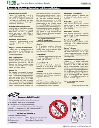 Aceto-Carmine (Schneider)
Place 0.5 g of carmine and 55 mL of DI
water in a 200-mL flask, bring to a boil,
and add 45 mL of glacial acetic acid.
Plug flask with cotton wool, boil again,
cool and filter. (stain and fixative, good
for protozoa and nuclei)
Aceto-Orcein Staining Solution
Heat 31.5 mL of glacial acetic acid and
13.5 mL of DI water almost to boiling.
When acid is hot, add 2 g of synthetic
orcein and allow to cool. Dilute by
adding 55 mL of DI water; stir and filter.
(connective tissue stain)
Adrenaline Hydrochloride
Dissolve 0.1 g of adrenaline hydro­
chloride in 100 mL of Ringer’s
solution.
Adipoyl Chloride/Hexane Solution
Dissolve 4.6 g of adipoyl ­chloride in
approximately 50 mL of hexane, stir,
then dilute to 100 mL with hexane.
(nylon demonstration)
Agar (Non-nutrient)
Suspend 15 g of agar in 1 L of DI water.
Heat to a boil and stir until completely
dissolved. Let cool to 50–55 °C and then
dispense into desired containers. Agar
will firm as it cools. Must add a nutrient
if using for culture growth.
Agarose Gel
The standard concentration of agarose
in the gel is 0.8%—a concentration that
offers a compromise between band reso-
lution and running time. The following
directions are for 100‑mL of an 0.8%
agarose solution. Stir 0.8 g of agarose
into 100 mL of working strength (1X)
electrophoresis buffer (TBE or TAE) in
a glass Erlenmeyer flask. Stopper with
Recipes for Biological, Histological, and Chemical Solutions
• Do not use chemicals from unlabeled containers.
• Do not place labels on top of one another.
• Label chemicals clearly and permanently.
An unlabeled container will become tomorrow’s “Mystery
Substance.” A grease pencil or label can help eliminate a
future problem and a lot of expense.
You Make It—You Label It!
Minimum label requirements:
1. Identity of contents
2. Concentration
3. Your name
4
non-absorbent cotton, or foam plug.
Dissolve agarose by heating in a micro-
wave (30–40 seconds, stir, repeat) or
on a hot plate. Heat until solution is
clear and agarose appears to be fully
dissolved. Stir frequently and do not
allow solution to boil for more than a
few seconds. Prepare the casting tray,
place the well comb, and pour the gel(s)
when the agarose solution has cooled to
approximately 60 °C. Allow the gel to
fully solidify on a flat, level surface for
20 to 30 minutes. Gel should be opaque
and firm to the touch.
 
See page 79 for a complete 
listing of culture media.
Alizarin
0.1% methanol solution: Dissolve
0.1 g of alizarin in 50 mL of methyl
alcohol, then dilute to 100 mL with
methyl alcohol. (pH indicator)
Alizarin Red S
1% aqueous: Dissolve 1 g of alizarin red
S in 50 mL of DI water, then dilute to
100 mL. (pH indicator)
Alizarin Yellow R
0.1% aqueous: Dissolve 0.1 g of alizarin
yellow R in 50 mL of DI water, then
dilute to 100 mL. (pH indicator)
Aluminon
Dissolve 0.1 g of aurin tricarboxylic
acid in 100 mL of DI water. (qualitative
reagent for aluminum)
Amylase
0.5% aqueous: Dissolve 0.5 g of amylase
in 50 mL of DI water, then dilute to 100
mL. Prepare fresh. (starch digestion)
Aniline Blue Alcohol Stain
1% alcohol: Dissolve 1 g of aniline blue
in 100 mL 85% ethyl alcohol. (stain for
cellulose)
Aniline Blue Aqueous Stain
0.5% aqueous: Dissolve 0.5 g aniline
blue in 50 mL DI water, then dilute to
100 mL. Filter if necessary. (stain for
algae and fungi)
Aniline Blue Indicator
0.1% aqueous: Dissolve 0.1 g aniline
blue in 50 mL DI water, then dilute to
100 mL. (pH indicator)
Baker’s Softening Fluid
Mix 10 mL of glycerol, 54 mL of 95%
ethanol and 35 mL DI water. (softening
of animal structures)
Barfoed’s Reagent
Add 10 mL of glacial acetic acid to
1 L of DI water and stir. Add 66.5 g of
cupric acetate monohydrate. Heat and
stir until solid is completely dissolved.
(test for glucose)
Benedict’s Qualitative Solution
Dissolve 173 g of sodium citrate dihy-
drate and 100 g sodium carbonate
anhydrous in 800 mL DI water. Warm
and stir to aid dissolution. Filter if neces-
sary. In a separate container, dissolve
17.3 g copper (II) sulfate pentahydrate in
100 mL DI water. Slowly, while stirring
constantly, add the copper sulfate solu-
tion to the first solution. Let cool and
dilute to 1 L with DI water. (test for the
presence of simple sugars)
RECIPES continued on next page.
4. Date of preparation (if applicable)
5. Hazard alert (if applicable)
Become a Label Fanatic!
Safety Tip
Note: 
DI water denotes either distilled or
deionized water.
© 2008 Flinn Scientific, Inc. All Rights Reserved
 
