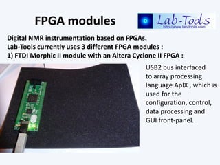 FPGA modules
Digital NMR instrumentation based on FPGAs.
Lab-Tools currently uses 3 different FPGA modules :
1) FTDI Morph...