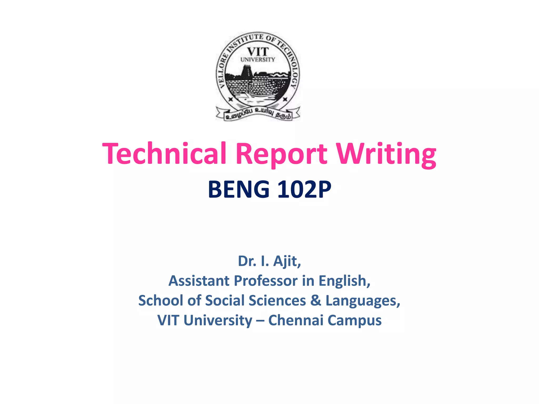 Technical Report Writing
BENG 102P
Dr. I. Ajit,
Assistant Professor in English,
School of Social Sciences & Languages,
VIT University – Chennai Campus
 