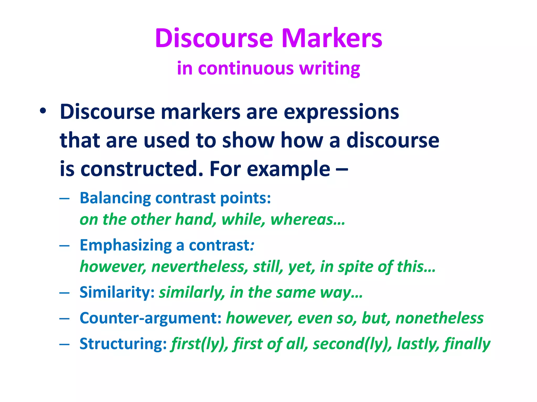 Discourse Markers
in continuous writing
• Discourse markers are expressions
that are used to show how a discourse
is constructed. For example –
– Balancing contrast points:
on the other hand, while, whereas…
– Emphasizing a contrast:
however, nevertheless, still, yet, in spite of this…
– Similarity: similarly, in the same way…
– Counter-argument: however, even so, but, nonetheless
– Structuring: first(ly), first of all, second(ly), lastly, finally
 