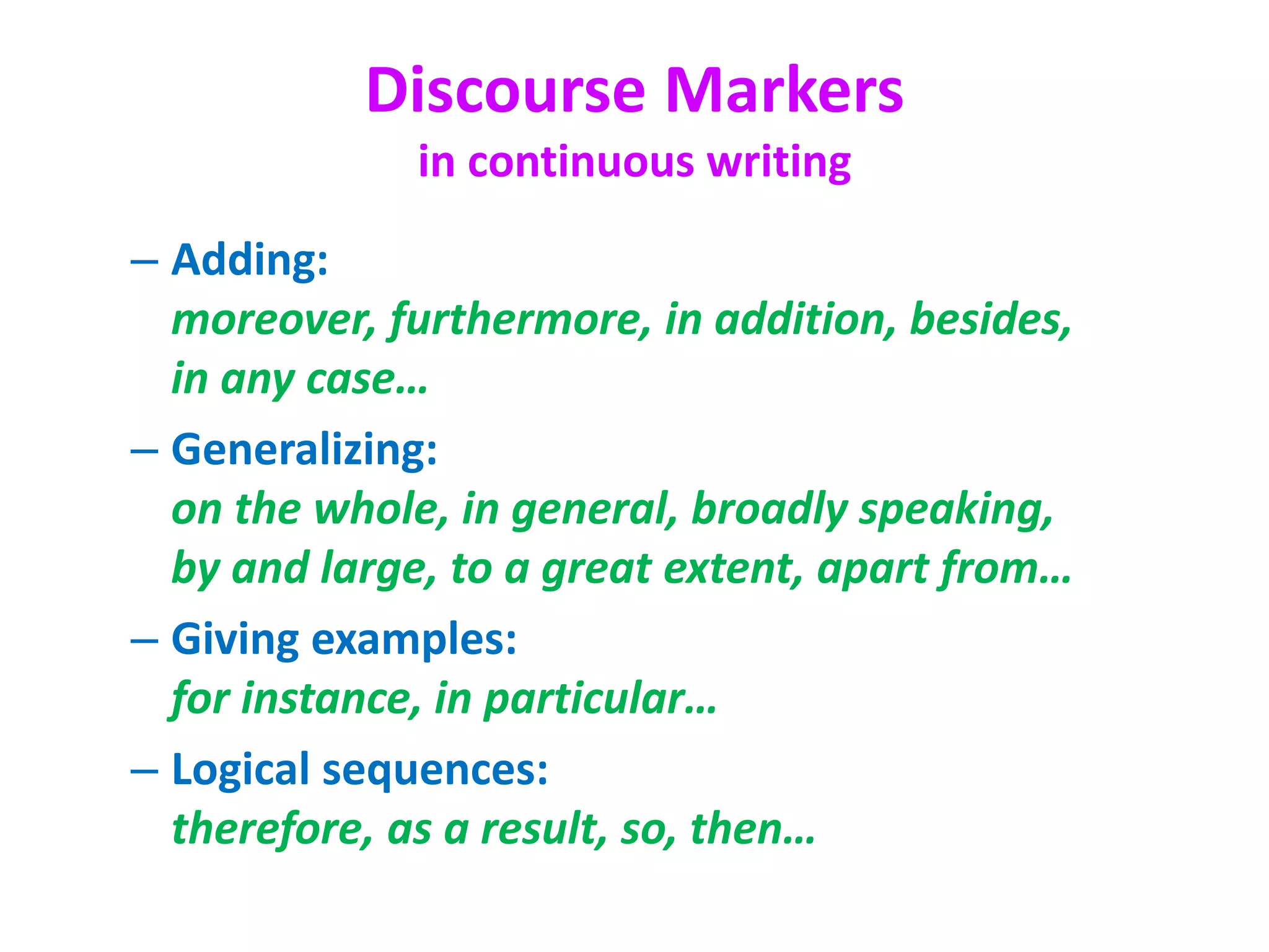 Discourse Markers
in continuous writing
– Adding:
moreover, furthermore, in addition, besides,
in any case…
– Generalizing:
on the whole, in general, broadly speaking,
by and large, to a great extent, apart from…
– Giving examples:
for instance, in particular…
– Logical sequences:
therefore, as a result, so, then…
 