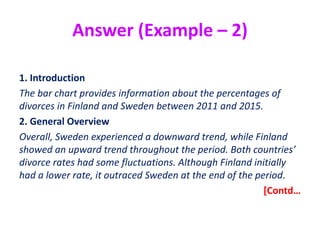 Answer (Example – 2)
1. Introduction
The bar chart provides information about the percentages of
divorces in Finland and Sweden between 2011 and 2015.
2. General Overview
Overall, Sweden experienced a downward trend, while Finland
showed an upward trend throughout the period. Both countries’
divorce rates had some fluctuations. Although Finland initially
had a lower rate, it outraced Sweden at the end of the period.
[Contd…
 