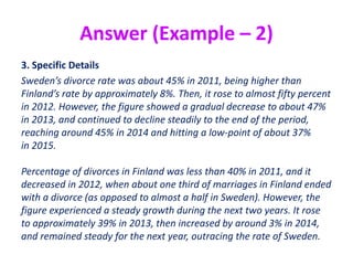 Answer (Example – 2)
3. Specific Details
Sweden’s divorce rate was about 45% in 2011, being higher than
Finland’s rate by approximately 8%. Then, it rose to almost fifty percent
in 2012. However, the figure showed a gradual decrease to about 47%
in 2013, and continued to decline steadily to the end of the period,
reaching around 45% in 2014 and hitting a low-point of about 37%
in 2015.
Percentage of divorces in Finland was less than 40% in 2011, and it
decreased in 2012, when about one third of marriages in Finland ended
with a divorce (as opposed to almost a half in Sweden). However, the
figure experienced a steady growth during the next two years. It rose
to approximately 39% in 2013, then increased by around 3% in 2014,
and remained steady for the next year, outracing the rate of Sweden.
 