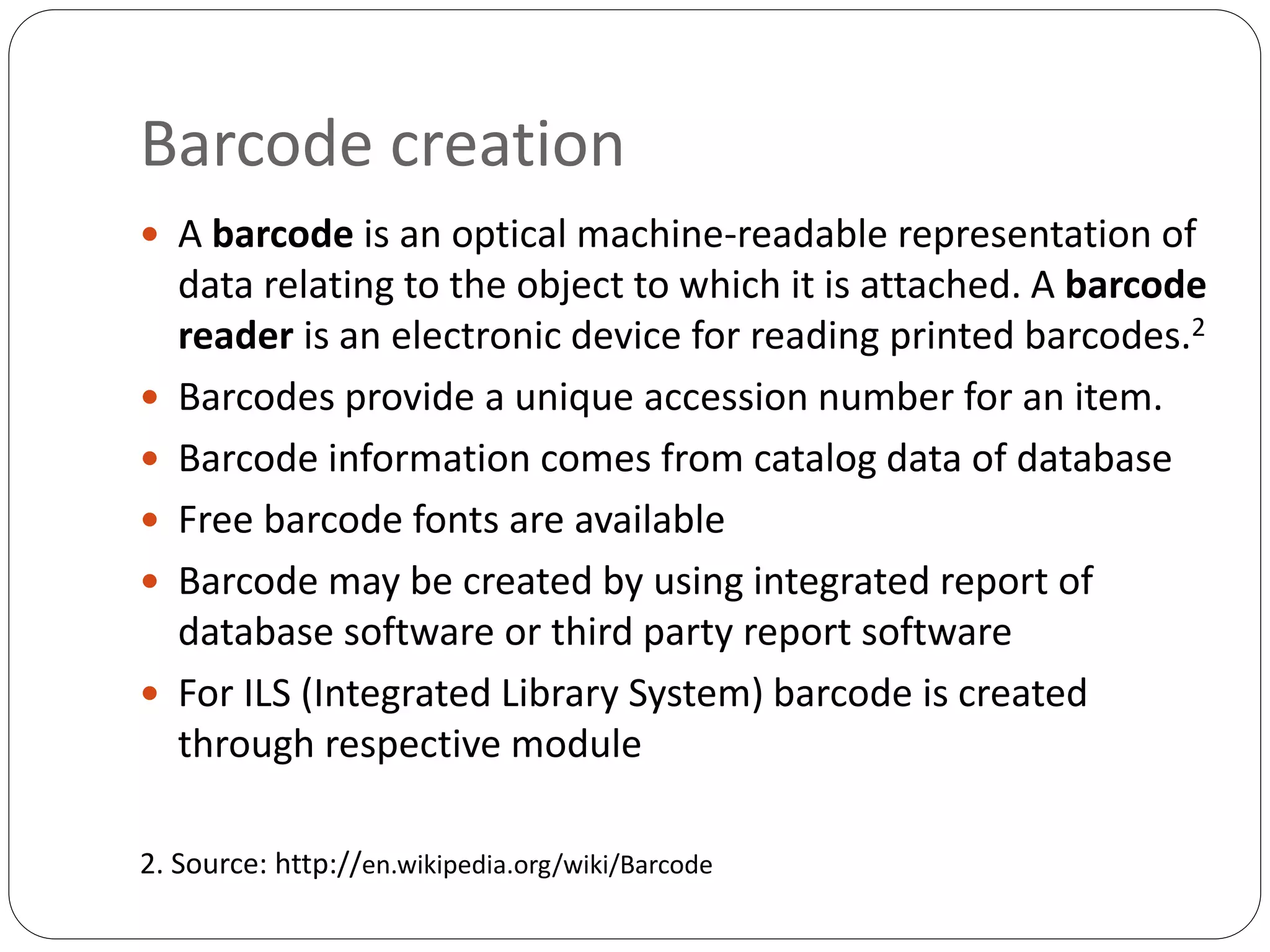 Barcode creation
 A barcode is an optical machine-readable representation of
data relating to the object to which it is attached. A barcode
reader is an electronic device for reading printed barcodes.2
 Barcodes provide a unique accession number for an item.
 Barcode information comes from catalog data of database
 Free barcode fonts are available
 Barcode may be created by using integrated report of
database software or third party report software
 For ILS (Integrated Library System) barcode is created
through respective module
2. Source: http://en.wikipedia.org/wiki/Barcode
 