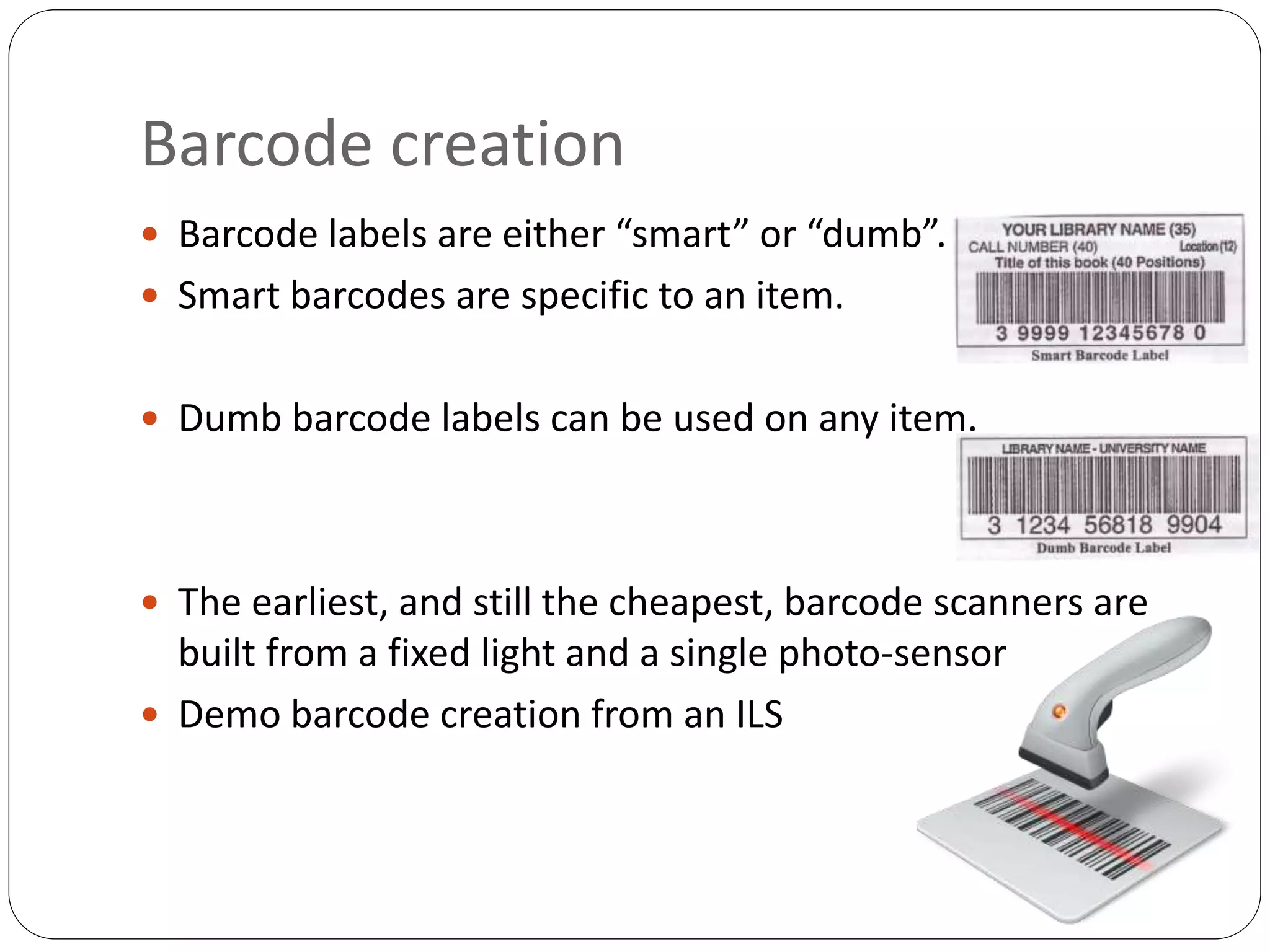Barcode creation
 Barcode labels are either “smart” or “dumb”.
 Smart barcodes are specific to an item.
 Dumb barcode labels can be used on any item.
 The earliest, and still the cheapest, barcode scanners are
built from a fixed light and a single photo-sensor
 Demo barcode creation from an ILS
 