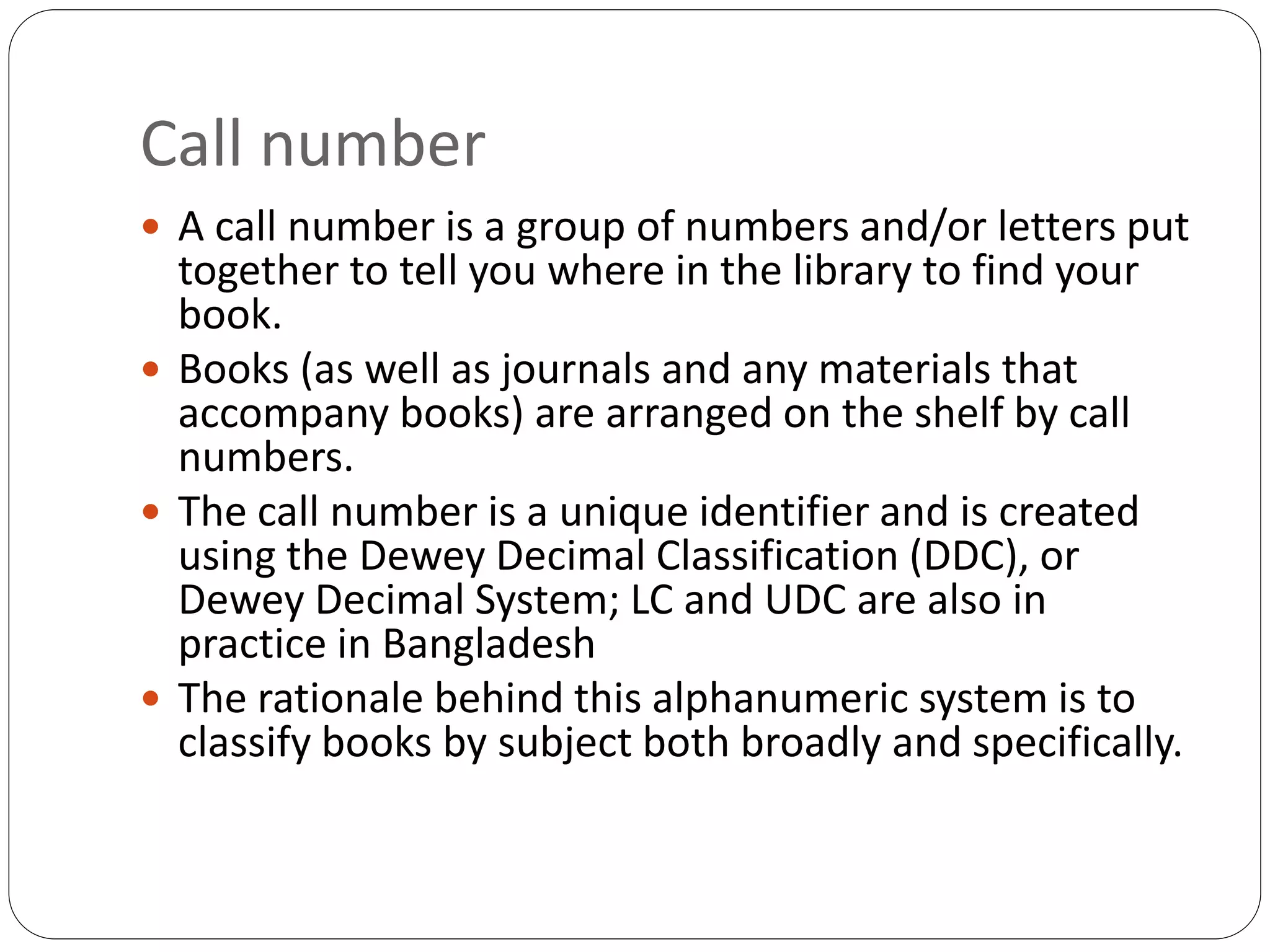 Call number
 A call number is a group of numbers and/or letters put
together to tell you where in the library to find your
book.
 Books (as well as journals and any materials that
accompany books) are arranged on the shelf by call
numbers.
 The call number is a unique identifier and is created
using the Dewey Decimal Classification (DDC), or
Dewey Decimal System; LC and UDC are also in
practice in Bangladesh
 The rationale behind this alphanumeric system is to
classify books by subject both broadly and specifically.
 