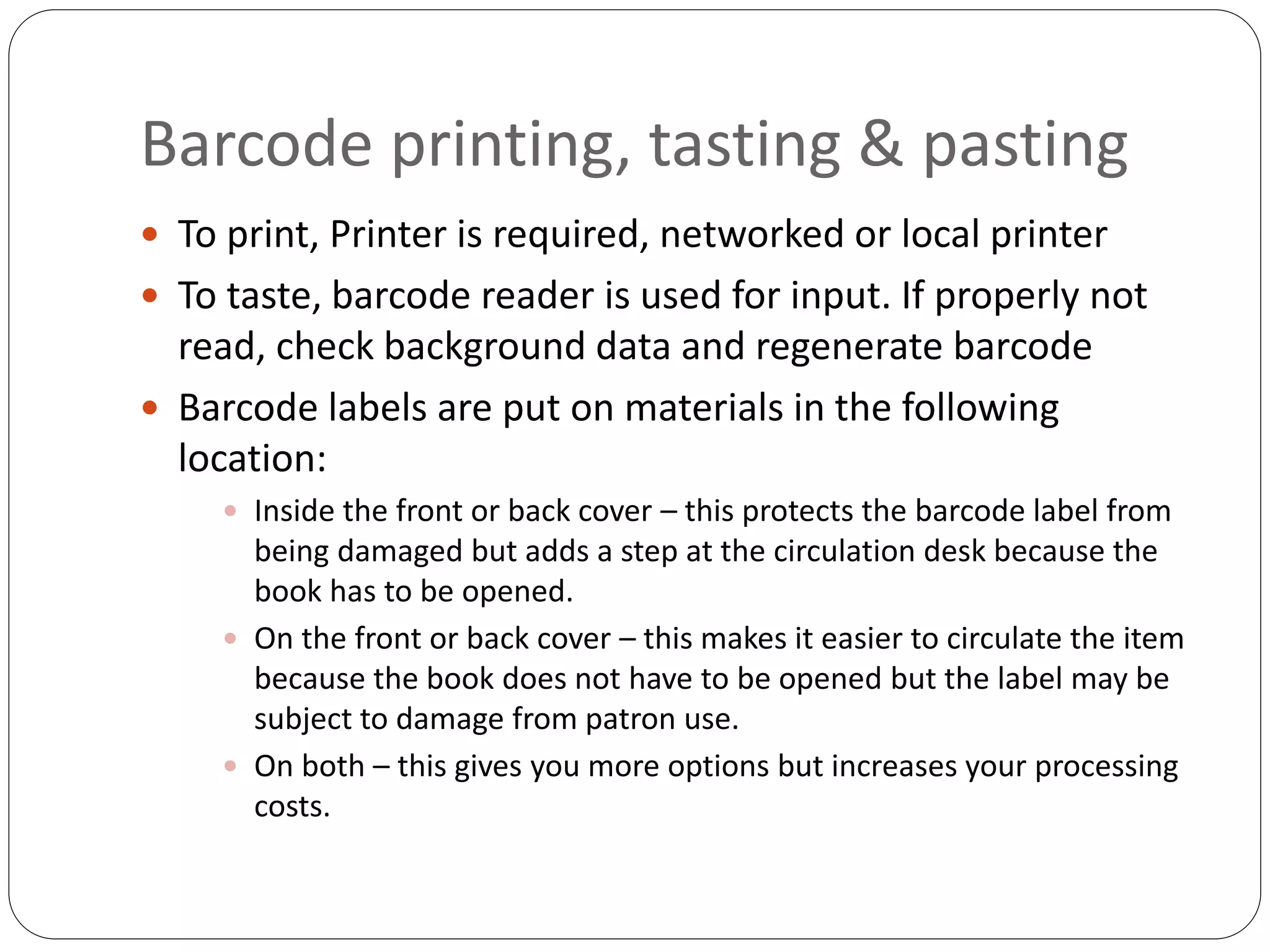 Barcode printing, tasting & pasting
 To print, Printer is required, networked or local printer
 To taste, barcode reader is used for input. If properly not
read, check background data and regenerate barcode
 Barcode labels are put on materials in the following
location:
 Inside the front or back cover – this protects the barcode label from
being damaged but adds a step at the circulation desk because the
book has to be opened.
 On the front or back cover – this makes it easier to circulate the item
because the book does not have to be opened but the label may be
subject to damage from patron use.
 On both – this gives you more options but increases your processing
costs.
 