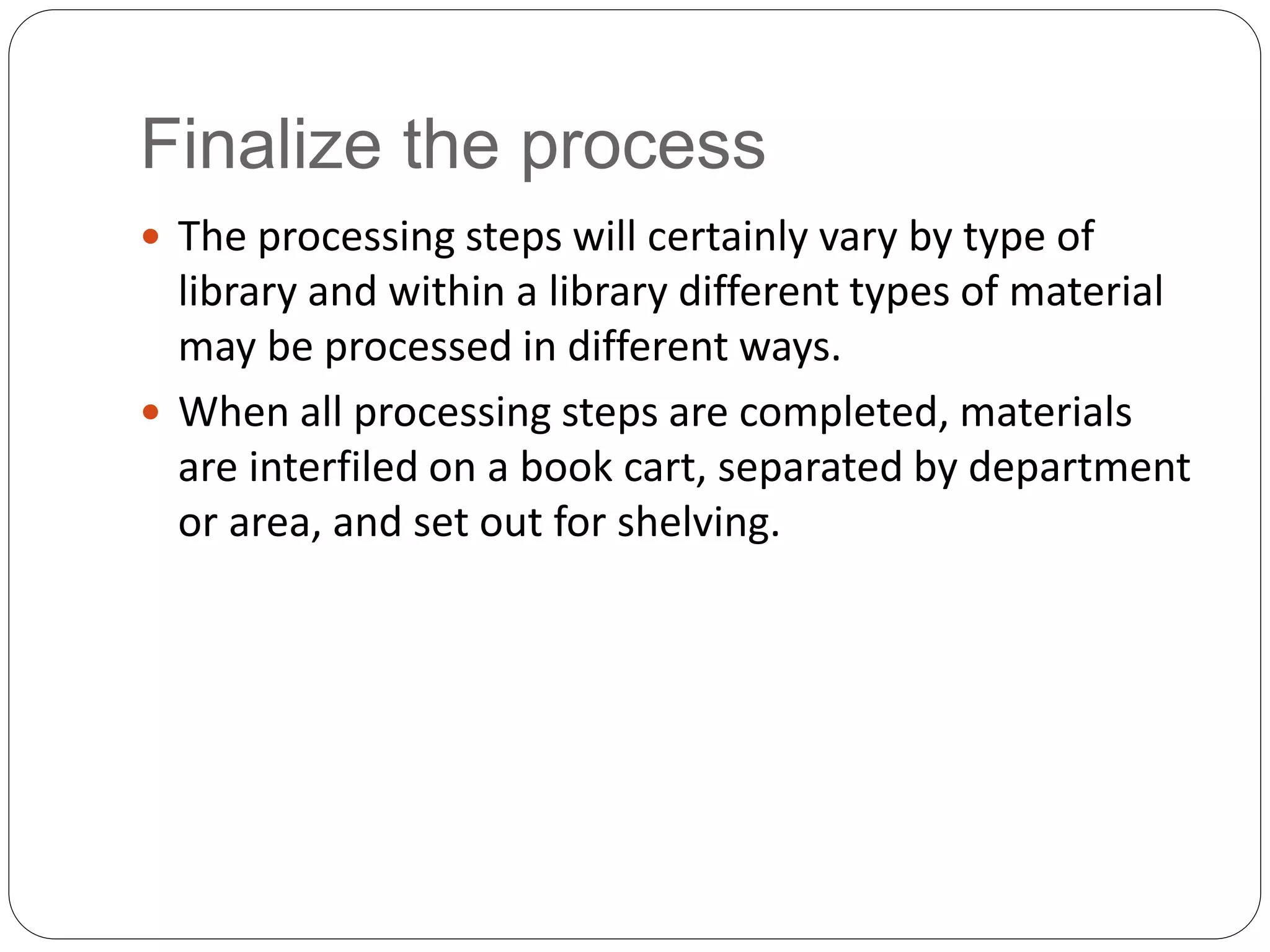 Finalize the process
 The processing steps will certainly vary by type of
library and within a library different types of material
may be processed in different ways.
 When all processing steps are completed, materials
are interfiled on a book cart, separated by department
or area, and set out for shelving.
 