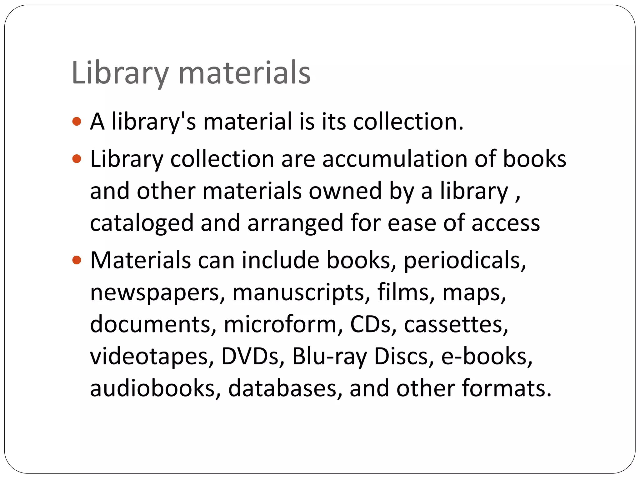 Library materials
 A library's material is its collection.
 Library collection are accumulation of books
and other materials owned by a library ,
cataloged and arranged for ease of access
 Materials can include books, periodicals,
newspapers, manuscripts, films, maps,
documents, microform, CDs, cassettes,
videotapes, DVDs, Blu-ray Discs, e-books,
audiobooks, databases, and other formats.
 
