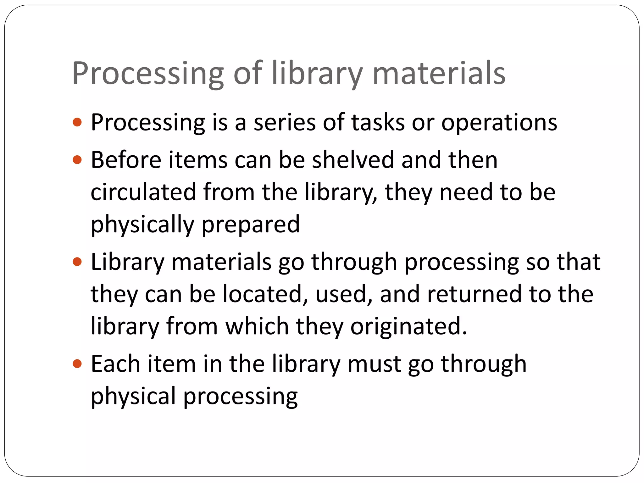 Processing of library materials
 Processing is a series of tasks or operations
 Before items can be shelved and then
circulated from the library, they need to be
physically prepared
 Library materials go through processing so that
they can be located, used, and returned to the
library from which they originated.
 Each item in the library must go through
physical processing
 
