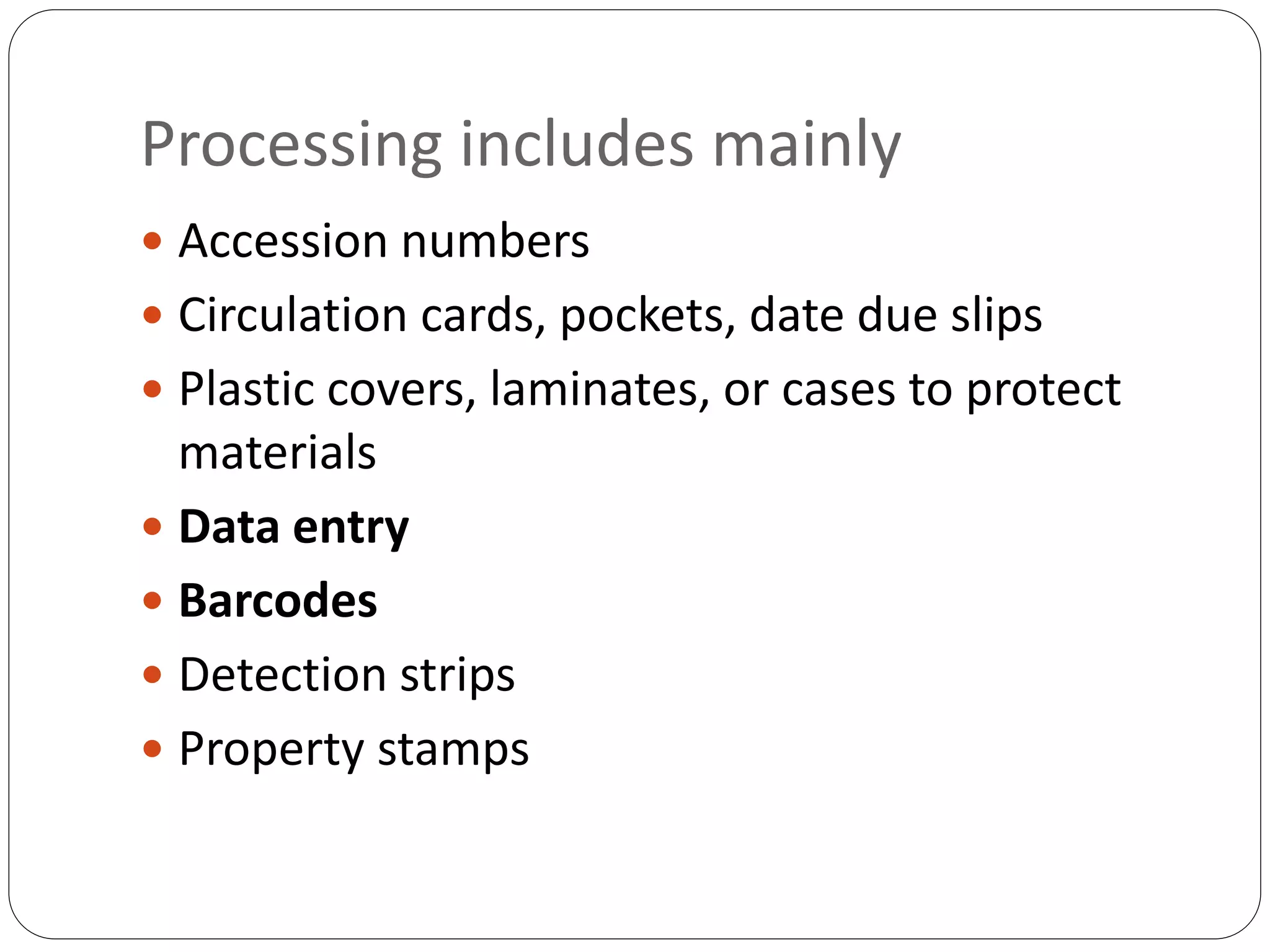 Processing includes mainly
 Accession numbers
 Circulation cards, pockets, date due slips
 Plastic covers, laminates, or cases to protect
materials
 Data entry
 Barcodes
 Detection strips
 Property stamps
 