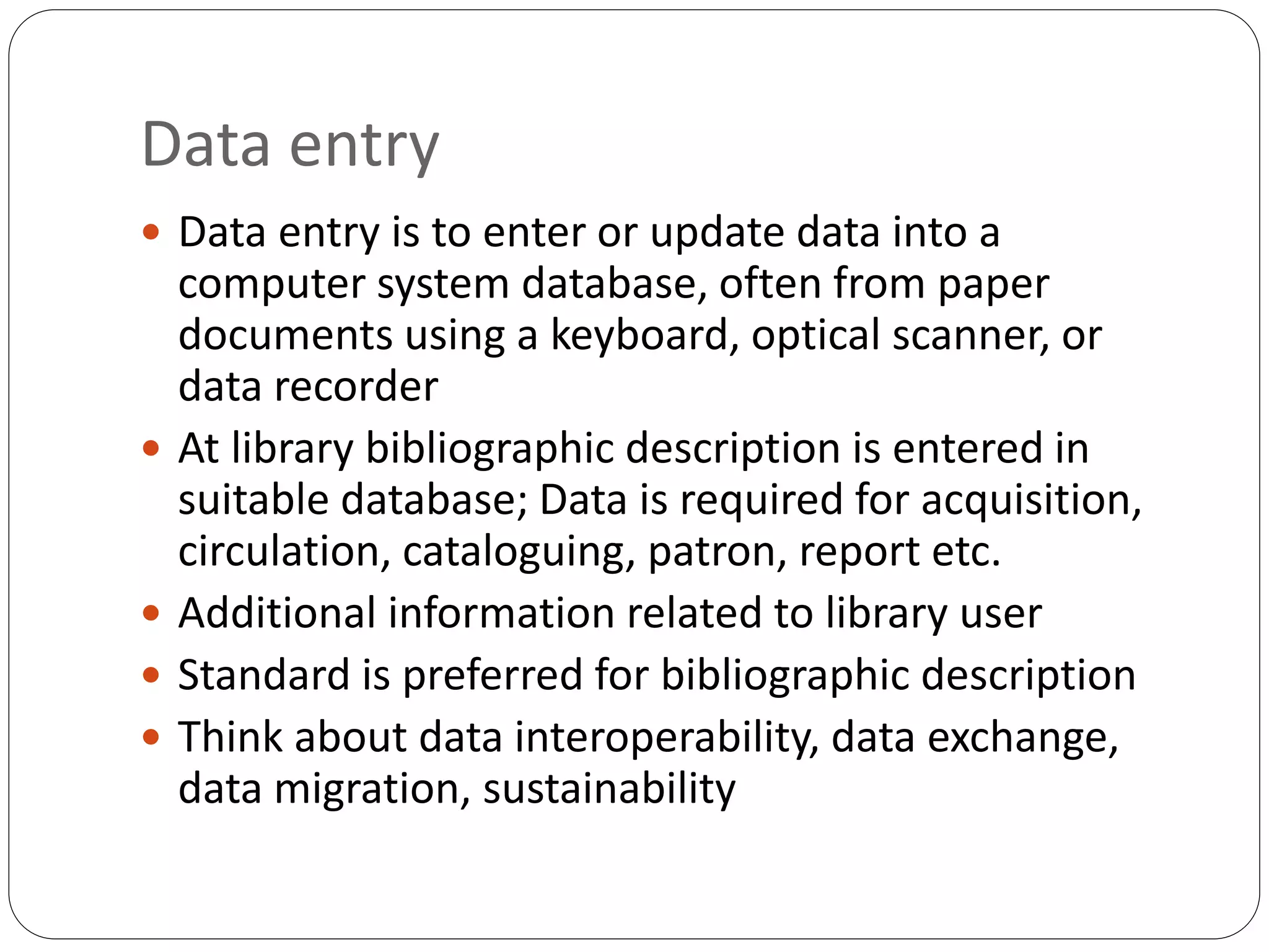 Data entry
 Data entry is to enter or update data into a
computer system database, often from paper
documents using a keyboard, optical scanner, or
data recorder
 At library bibliographic description is entered in
suitable database; Data is required for acquisition,
circulation, cataloguing, patron, report etc.
 Additional information related to library user
 Standard is preferred for bibliographic description
 Think about data interoperability, data exchange,
data migration, sustainability
 