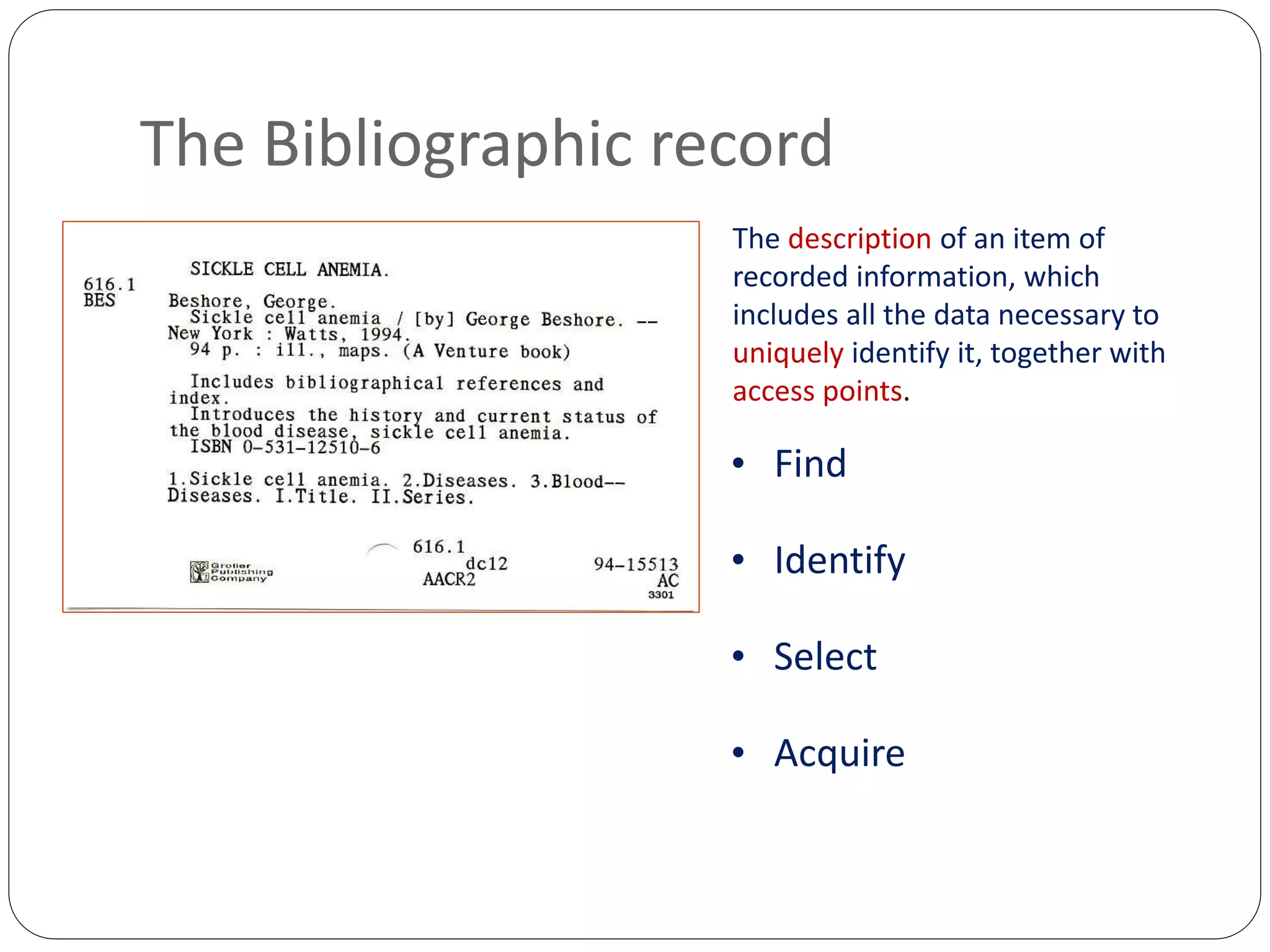 The Bibliographic record
The description of an item of
recorded information, which
includes all the data necessary to
uniquely identify it, together with
access points.
• Find
• Identify
• Select
• Acquire
 