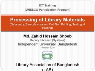 ICT Training
(UNESCO Participation Program)
Processing of Library Materials
(Data entry, Barcode creation, Call No., Printing, Testing, &
Pasting)
Library Association of Bangladesh
Md. Zahid Hossain Shoeb
Deputy Librarian (Systems)
Independent University, Bangladesh
15 March 2015
 