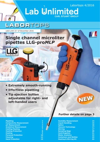 LABORTOPS
L A B W A R E
®
Extremely smooth­running
Effortless pipetting
Tip ejection button
adjustable for right­ and
left­handed users
valid until 31st
of December 2016
Labortops 4/2016
Further details on page 3
Pipetting
Conductivity Measurement
pH Measurement
Analytical Measurement
Cooling/Heating
Heating Protection
Heating
Personal Protection
Cleaning
Hand Protection
Humidity Measurement
Liquid Handling
Optics
Vacuum Technology
Stirring
Sampling Bags
Centrifugation
Water Analytics
Containers and Bottles
Heating & Stirring Kit
2
4
4
6
7
8
9
10
12
13
14
15
16
17
17
20
21
22
23
24
Single channel microliter
pipettes LLG­proMLP
 