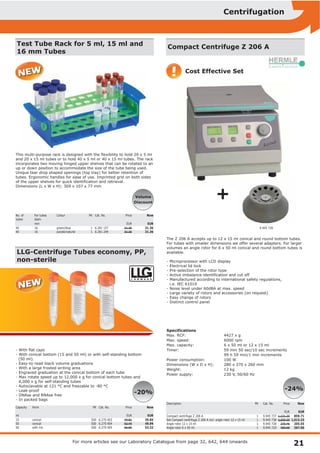 21
Centrifugation
For more articles see our Laboratory Catalogue from page 32, 642, 644 onwards
Test Tube Rack for 5 ml, 15 ml and
16 mm Tubes
This multi­purpose rack is designed with the flexibility to hold 20 x 5 ml
and 20 x 15 ml tubes or to hold 40 x 5 ml or 40 x 15 ml tubes. The rack
incorporates two moving hinged upper shelves that can be rotated to an
up or down position to accommodate the size of the tube being used.
Unique tear drop shaped openings (top tray) for better retention of
tubes. Ergonomic handles for ease of use. Imprinted grid on both sides
of the upper shelves for quick identification and retrieval.
Dimensions (L x W x H): 309 x 107 x 77 mm
No. of
tubes
For tubes
diam.
Colour PK Cat. No. Price Now
mm EUR EUR
40
40
16
16
green/blue
purple/natural
1
1
6.281 157
6.281 249
31.36
31.36
31.36
31.36
Volume
Discount
LLG­Centrifuge Tubes economy, PP,
non­sterile
­ With flat caps
­ With conical bottom (15 and 50 ml) or with self­standing bottom
(50 ml).
­ Easy­to­read black volume graduations
­ With a large frosted writing area
­ Engraved graduation at the conical bottom of each tube
­ Max rotate speed up to 12,000 x g for conical bottom tubes and
6,000 x g for self­standing tubes
­ Autoclavable at 121 °C and freezable to ­80 °C
­ Leak­proof
­ DNAse and RNAse free
­ In packed bags
Capacity Form PK Cat. No. Price Now
ml EUR EUR
15
50
50
conical
conical
with rim
500
500
500
6.270 403
6.270 404
6.270 405
49.81
62.49
66.65
39.85
49.99
53.32
­20%
Compact Centrifuge Z 206 A
The Z 206 A accepts up to 12 x 15 ml conical and round bottom tubes.
For tubes with smaller dimensions we offer several adapters. For larger
volumes an angle rotor for 6 x 50 ml conical and round bottom tubes is
available.
­ Microprocessor with LCD display
­ Electrical lid lock
­ Pre­selection of the rotor type
­ Active imbalance­identification and cut off
­ Manufactured according to international safety regulations,
i.e. IEC 61010
­ Noise level under 60dBA at max. speed
­ Large variety of rotors and accessories (on request)
­ Easy change of rotors
­ Distinct control panel
Specifications
Max. RCF: 4427 x g
Max. speed: 6000 rpm
Max. capacity: 6 x 50 ml or 12 x 15 ml
Timer: 59 min 50 sec/10 sec increments
99 h 59 min/1 min increments
Power consumption: 100 W
Dimensions (W x D x H): 280 x 370 x 260 mm
Weight: 12 kg
Power supply: 230 V, 50/60 Hz
Description PK Cat. No. Price Now
EUR EUR
Compact centrifuge Z 206 A
Set Compact centrifuge Z 206 A incl. angle rotor 12 x 15 ml
Angle rotor 12 x 15 ml
Angle rotor 6 x 50 ml
1
1
1
1
9.945 737
9.945 738
9.945 728
9.945 729
1,131.20
1,333.20
270.46
483.68
859.71
1,013.23
205.55
367.60
Cost Effective Set
­24%
9.945 728
L A B W A R E
®
!
+
 