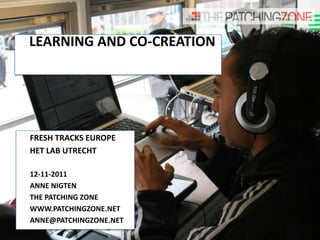 LEARNING AND CO-CREATION




FRESH TRACKS EUROPE
HET LAB UTRECHT

12-11-2011
ANNE NIGTEN
THE PATCHING ZONE
WWW.PATCHINGZONE.NET
ANNE@PATCHINGZONE.NET
 