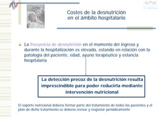 Costes de la desnutrición
                               en el ámbito hospitalario



   La frecuencia de desnutrición en el momento del ingreso y
   durante la hospitalización es elevada, estando en relación con la
   patología del paciente, edad, ayuno terapéutico y estancia
   hospitalaria



              La detección precoz de la desnutrición resulta
              imprescindible para poder reducirla mediante
                         intervención nutricional

El soporte nutricional debería formar parte del tratamiento de todos los pacientes y el
plan de dicho tratamiento se debería revisar y reajustar periódicamente
 