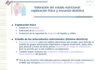 Valoración del estado nutricional:
                exploración física y encuesta dietética



Exploración física
   Estado de hidratación
   Valoración de la dentadura
   Evaluación de la capacidad de deglución de líquidos y sólidos

Estudio de los antecedentes nutricionales (historia dietética)
   Encuestas dietéticas sobre los hábitos alimentarios del anciano, para detectar la
   omisión de grupos alimentarios importantes o ingesta insuficiente, datos útiles
   para detectar y tratar de forma precoz situaciones de riesgo de malnutrición,
   pero no permite por sí sola establecer un diagnostico
   También deben evaluarse las condiciones ambientales, psicológicas y
   socioeconómicas del paciente

   Una de las encuestas más utilizadas para la evaluación del estado nutricional es
   el MNA, que incorpora parámetros funcionales, dietéticos y subjetivos
 