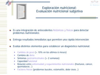 Exploración nutricional:
                      Evaluación nutricional subjetiva




Es una integración de antecedentes históricos y físicos para detectar
problemas nutricionales

Entrega resultados inmediatos que permiten una rápida intervención

Evalúa distintos elementos para establecer un diagnóstico nutricional:

   Cambios de peso (> 10% en los últimos 6 meses)
   Cambios de dieta
   Síntomas gastrointestinales (> 2 semanas)
   Capacidad funcional
   Relación entre enfermedad y requerimientos nutricionales (fracturas, cáncer,
   quemaduras...)
   Factores físicos (problemas bucales, estomatitis, dolor óseo…)
 