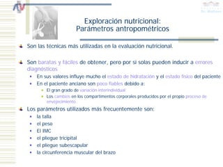 Exploración nutricional:
                      Parámetros antropométricos

Son las técnicas más utilizadas en la evaluación nutricional.

Son baratas y fáciles de obtener, pero por sí solas pueden inducir a errores
diagnósticos
    En sus valores influye mucho el estado de hidratación y el estado físico del paciente
    En el paciente anciano son poco fiables debido a:
        El gran grado de variación interindividual
        Los cambios en los compartimentos corporales producidos por el propio proceso de
        envejecimiento
Los parámetros utilizados más frecuentemente son:
    la talla
    el peso
    El IMC
    el pliegue tricipital
    el pliegue subescapular
    la circunferencia muscular del brazo
 