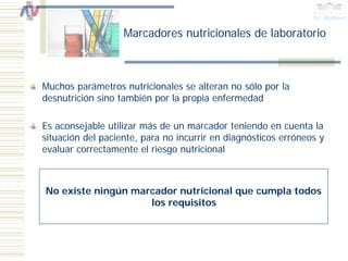 Marcadores nutricionales de laboratorio



Muchos parámetros nutricionales se alteran no sólo por la
desnutrición sino también por la propia enfermedad

Es aconsejable utilizar más de un marcador teniendo en cuenta la
situación del paciente, para no incurrir en diagnósticos erróneos y
evaluar correctamente el riesgo nutricional



No existe ningún marcador nutricional que cumpla todos
                    los requisitos
 