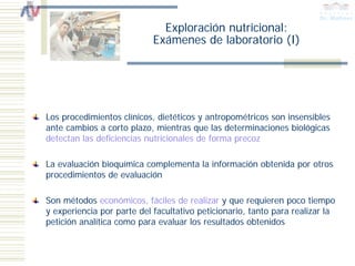 Exploración nutricional:
                            Exámenes de laboratorio (I)




Los procedimientos clínicos, dietéticos y antropométricos son insensibles
ante cambios a corto plazo, mientras que las determinaciones biológicas
detectan las deficiencias nutricionales de forma precoz

La evaluación bioquímica complementa la información obtenida por otros
procedimientos de evaluación

Son métodos económicos, fáciles de realizar y que requieren poco tiempo
y experiencia por parte del facultativo peticionario, tanto para realizar la
petición analítica como para evaluar los resultados obtenidos
 