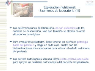 Exploración nutricional:
                      Exámenes de laboratorio (II)




Las determinaciones de laboratorio, no son específicas de los
cuadros de desnutrición, sino que también se alteran en otras
situaciones patológicas

Para evaluar los resultados, debe tenerse en cuenta la patología
basal del paciente y elegir en cada caso, cuales son las
determinaciones más adecuadas para valorar el estado nutricional
del paciente

Los perfiles nutricionales son una forma costo-efectiva adecuada
para apoyar los cuidados nutricionales del paciente hospitalizado
 
