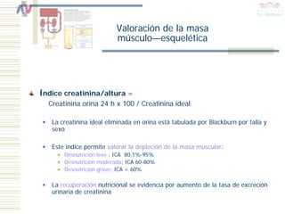 Valoración de la masa
                          músculo—esquelética




Índice creatinina/altura =
  Creatinina orina 24 h x 100 / Creatinina ideal

   La creatinina ideal eliminada en orina está tabulada por Blackburn por talla y
   sexo

   Este índice permite valorar la depleción de la masa muscular:
       Desnutrición leve : ICA 80,1%-95%
       Desnutrición moderada: ICA 60-80%
       Desnutrición grave: ICA < 60%

   La recuperación nutricional se evidencia por aumento de la tasa de excreción
   urinaria de creatinina
 