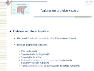 Valoración proteico-visceral




Proteínas secretoras hepáticas

   Han sido los indicadores tradicionales del estado nutricional

   Su valor diagnóstico radica en:

       Vida media corta
       Tasa constante de degradación
       Tasa rápida de síntesis
       Reflejan los cambios en los compartimentos durante la
       depleción/repleción nutricional
       Tienen valor pronóstico en la evaluación del estado nutricional
 