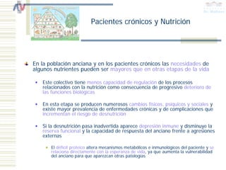 Pacientes crónicos y Nutrición




En la población anciana y en los pacientes crónicos las necesidades de
algunos nutrientes pueden ser mayores que en otras etapas de la vida

   Este colectivo tiene menos capacidad de regulación de los procesos
   relacionados con la nutrición como consecuencia de progresivo deterioro de
   las funciones biológicas

   En esta etapa se producen numerosos cambios físicos, psíquicos y sociales y
   existe mayor prevalencia de enfermedades crónicas y de complicaciones que
   incrementan el riesgo de desnutrición

   Si la desnutrición pasa inadvertida aparece depresión inmune y disminuye la
   reserva funcional y la capacidad de respuesta del anciano frente a agresiones
   externas

       El déficit proteico altera mecanismos metabólicos e inmunológicos del paciente y se
       relaciona directamente con la esperanza de vida, ya que aumenta la vulnerabilidad
       del anciano para que aparezcan otras patologías
 