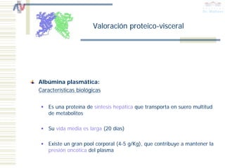 Valoración proteico-visceral




Albúmina plasmática:
Características biológicas

    Es una proteína de síntesis hepática que transporta en suero multitud
    de metabolitos

    Su vida media es larga (20 días)

    Existe un gran pool corporal (4-5 g/Kg), que contribuye a mantener la
    presión oncótica del plasma
 