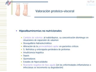 Valoración proteico-visceral




Hipoalbuminemias no nutricionales

   Cambios de volemia: al redistribuirse, su concentración disminuye en
   situaciones de expansión de volumen
   Desequilibrio hidroelectrolítico
   Alteración de la permeabilidad capilar en pacientes críticos
   S. Nefrótico y enteropatía perdedora de proteínas
   Insuficiencia hepática
   Sepsis
   Quemaduras
   Estados de hipercatabolia
   Reactante negativo de fase aguda (en las enfermedades inflamatorias e
   infecciosas se incrementa su degradación)
 