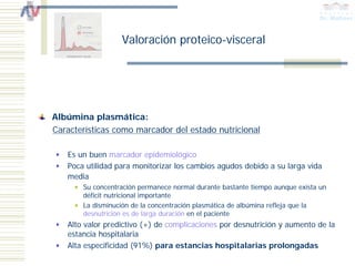Valoración proteico-visceral




Albúmina plasmática:
Características como marcador del estado nutricional

   Es un buen marcador epidemiológico
   Poca utilidad para monitorizar los cambios agudos debido a su larga vida
   media
       Su concentración permanece normal durante bastante tiempo aunque exista un
       déficit nutricional importante
       La disminución de la concentración plasmática de albúmina refleja que la
       desnutrición es de larga duración en el paciente
   Alto valor predictivo (+) de complicaciones por desnutrición y aumento de la
   estancia hospitalaria
   Alta especificidad (91%) para estancias hospitalarias prolongadas
 