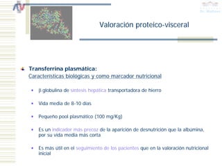 Valoración proteico-visceral




Transferrina plasmática:
Características biológicas y como marcador nutricional

    β globulina de síntesis hepática transportadora de hierro

    Vida media de 8-10 días

    Pequeño pool plasmático (100 mg/Kg)

    Es un indicador más precoz de la aparición de desnutrición que la albúmina,
    por su vida media más corta

    Es más útil en el seguimiento de los pacientes que en la valoración nutricional
    inicial
 