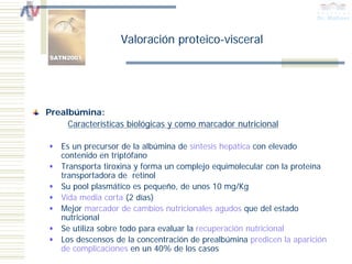 Valoración proteico-visceral




Prealbúmina:
     Características biológicas y como marcador nutricional

   Es un precursor de la albúmina de síntesis hepática con elevado
   contenido en triptófano
   Transporta tiroxina y forma un complejo equimolecular con la proteína
   transportadora de retinol
   Su pool plasmático es pequeño, de unos 10 mg/Kg
   Vida media corta (2 días)
   Mejor marcador de cambios nutricionales agudos que del estado
   nutricional
   Se utiliza sobre todo para evaluar la recuperación nutricional
   Los descensos de la concentración de prealbúmina predicen la aparición
   de complicaciones en un 40% de los casos
 