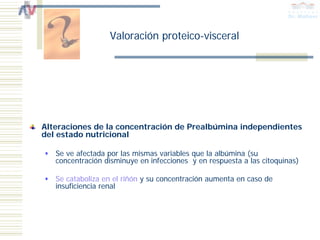 Valoración proteico-visceral




Alteraciones de la concentración de Prealbúmina independientes
del estado nutricional

   Se ve afectada por las mismas variables que la albúmina (su
   concentración disminuye en infecciones y en respuesta a las citoquinas)

   Se cataboliza en el riñón y su concentración aumenta en caso de
   insuficiencia renal
 