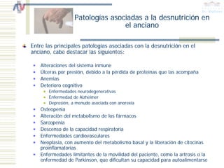 Patologías asociadas a la desnutrición en
                                  el anciano

Entre las principales patologías asociadas con la desnutrición en el
anciano, cabe destacar las siguientes:

    Alteraciones del sistema inmune
    Úlceras por presión, debido a la pérdida de proteínas que las acompaña
    Anemias
    Deterioro cognitivo
       Enfermedades neurodegenerativas
       Enfermedad de Alzheimer
       Depresión, a menudo asociada con anorexia
    Osteopenia
    Alteración del metabolismo de los fármacos
    Sarcopenia
    Descenso de la capacidad respiratoria
    Enfermedades cardiovasculares
    Neoplasia, con aumento del metabolismo basal y la liberación de citocinas
    proinflamatorias
    Enfermedades limitantes de la movilidad del paciente, como la artrosis o la
    enfermedad de Parkinson, que dificultan su capacidad para autoalimentarse
 