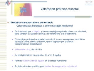 Valoración proteico-visceral



Proteína transportadora del retinol:
     Características biológicas y como marcador nutricional

   Es sintetizada por el hígado y forma complejos equimoleculares con el retinol,
   pero también es capaz de unirse a la transferrina y la prealbúmina

   El complejo proteína transportadora-retinol, se une a receptores específicos
   del tejido diana y libera al retinol, que es captado por proteínas
   transportadoras intracelulares

   Vida media corta, de 10-12 h

   Su pool plasmático es pequeño, de unos 2 mg/Kg

   Permite valorar cambios agudos en el estado nutricional

   Su determinación se utiliza para evaluar la recuperación nutricional
 