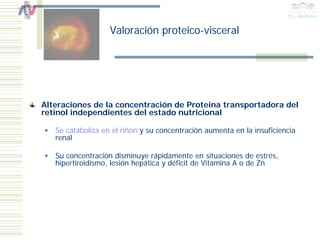 Valoración proteico-visceral




Alteraciones de la concentración de Proteína transportadora del
retinol independientes del estado nutricional

   Se cataboliza en el riñón y su concentración aumenta en la insuficiencia
   renal

   Su concentración disminuye rápidamente en situaciones de estrés,
   hipertiroidismo, lesión hepática y déficit de Vitamina A o de Zn
 