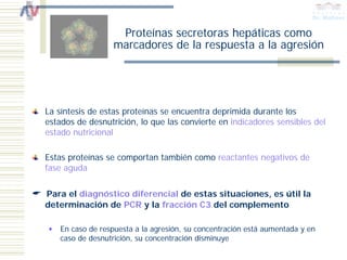 Proteínas secretoras hepáticas como
                   marcadores de la respuesta a la agresión




La síntesis de estas proteínas se encuentra deprimida durante los
estados de desnutrición, lo que las convierte en indicadores sensibles del
estado nutricional

Estas proteínas se comportan también como reactantes negativos de
fase aguda

Para el diagnóstico diferencial de estas situaciones, es útil la
determinación de PCR y la fracción C3 del complemento

    En caso de respuesta a la agresión, su concentración está aumentada y en
    caso de desnutrición, su concentración disminuye
 