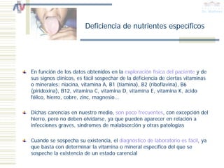 Deficiencia de nutrientes específicos




En función de los datos obtenidos en la exploración física del paciente y de
sus signos clínicos, es fácil sospechar de la deficiencia de ciertas vitaminas
o minerales: niacina, vitamina A, B1 (tiamina), B2 (riboflavina), B6
(piridoxina), B12, vitamina C, vitamina D, vitamina E, vitamina K, ácido
fólico, hierro, cobre, zinc, magnesio...

Dichas carencias en nuestro medio, son poco frecuentes, con excepción del
hierro, pero no deben olvidarse, ya que pueden aparecer en relación a
infecciones graves, síndromes de malabsorción y otras patologías

Cuando se sospecha su existencia, el diagnóstico de laboratorio es fácil, ya
que basta con determinar la vitamina o mineral específico del que se
sospeche la existencia de un estado carencial
 