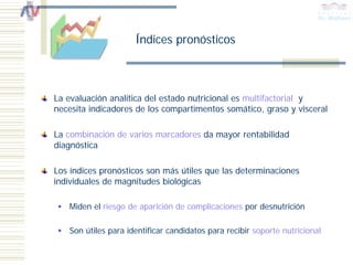Índices pronósticos



La evaluación analítica del estado nutricional es multifactorial y
necesita indicadores de los compartimentos somático, graso y visceral

La combinación de varios marcadores da mayor rentabilidad
diagnóstica

Los índices pronósticos son más útiles que las determinaciones
individuales de magnitudes biológicas

   Miden el riesgo de aparición de complicaciones por desnutrición

   Son útiles para identificar candidatos para recibir soporte nutricional
 