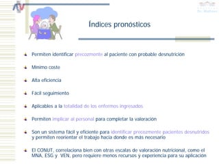 Índices pronósticos


Permiten identificar precozmente al paciente con probable desnutrición

Mínimo coste

Alta eficiencia

Fácil seguimiento

Aplicables a la totalidad de los enfermos ingresados

Permiten implicar al personal para completar la valoración

Son un sistema fácil y eficiente para identificar precozmente pacientes desnutridos
y permiten reorientar el trabajo hacia donde es más necesario

El CONUT, correlaciona bien con otras escalas de valoración nutricional, como el
MNA, ESG y VEN, pero requiere menos recursos y experiencia para su aplicación
 