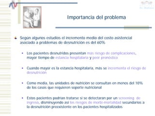 Importancia del problema


Según algunos estudios el incremento medio del costo asistencial
asociado a problemas de desnutrición es del 60%

   Los pacientes desnutridos presentan más riesgo de complicaciones,
   mayor tiempo de estancia hospitalaria y peor pronóstico

   Cuando mayor es la estancia hospitalaria, más se incrementa el riesgo de
   desnutrición

   Como media, las unidades de nutrición se consultan en menos del 10%
   de los casos que requieren soporte nutricional

   Estos pacientes podrían tratarse si se detectaran por un screening de
   ingreso, disminuyendo así los riesgos de morbi-mortalidad secundarios a
   la desnutrición preexistente en los pacientes hospitalizados
 